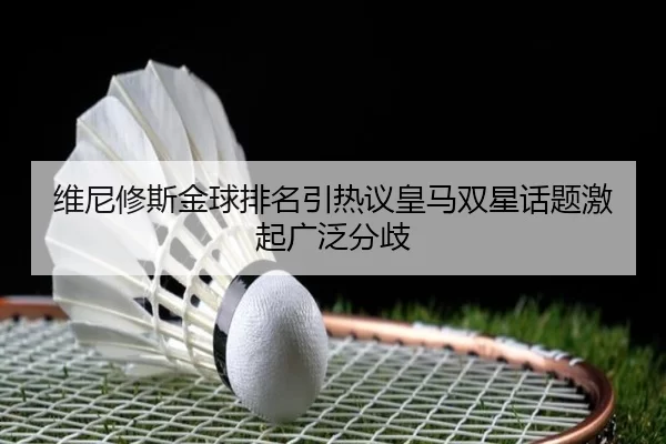 维尼修斯金球排名引热议皇马双星话题激起广泛分歧